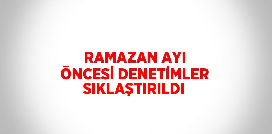 RAMAZAN AYI ÖNCESİ DENETİMLER SIKLAŞTIRILDI