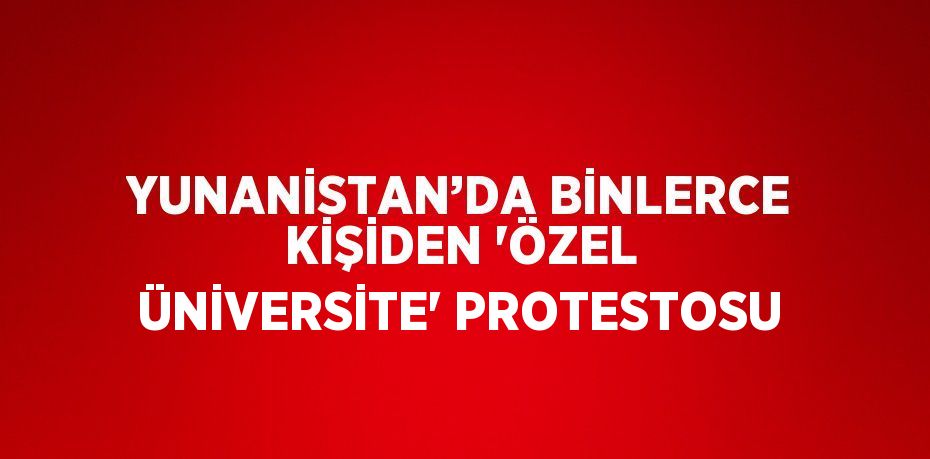 YUNANİSTAN’DA BİNLERCE KİŞİDEN 'ÖZEL ÜNİVERSİTE' PROTESTOSU