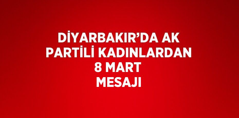 DİYARBAKIR’DA AK PARTİLİ KADINLARDAN 8 MART MESAJI