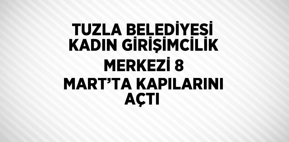 TUZLA BELEDİYESİ KADIN GİRİŞİMCİLİK MERKEZİ 8 MART’TA KAPILARINI AÇTI