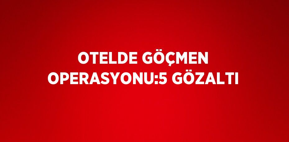 OTELDE GÖÇMEN OPERASYONU:5 GÖZALTI