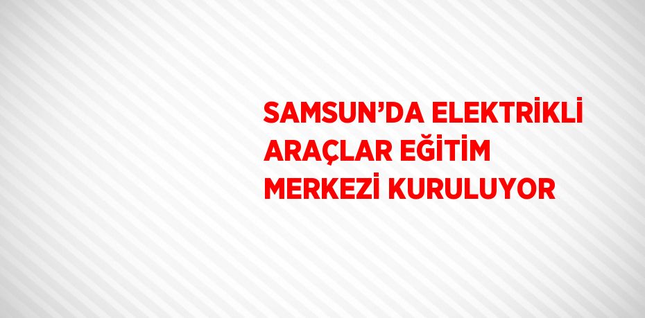 SAMSUN’DA ELEKTRİKLİ ARAÇLAR EĞİTİM MERKEZİ KURULUYOR