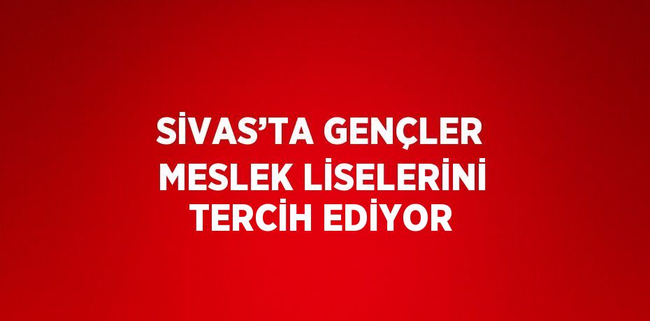 SİVAS’TA GENÇLER MESLEK LİSELERİNİ TERCİH EDİYOR