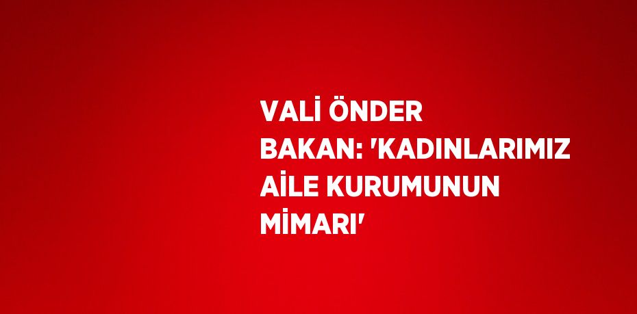 VALİ ÖNDER BAKAN: 'KADINLARIMIZ AİLE KURUMUNUN MİMARI'