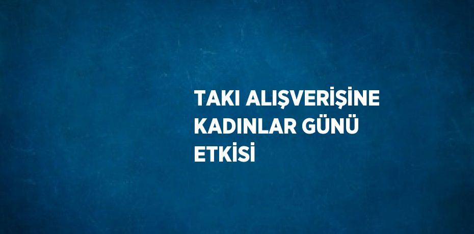 TAKI ALIŞVERİŞİNE KADINLAR GÜNÜ ETKİSİ