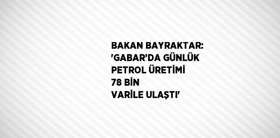 BAKAN BAYRAKTAR: 'GABAR’DA GÜNLÜK PETROL ÜRETİMİ 78 BİN VARİLE ULAŞTI'