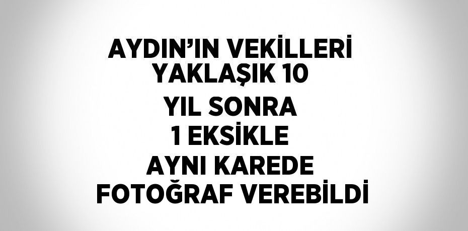 AYDIN’IN VEKİLLERİ YAKLAŞIK 10 YIL SONRA 1 EKSİKLE AYNI KAREDE FOTOĞRAF VEREBİLDİ