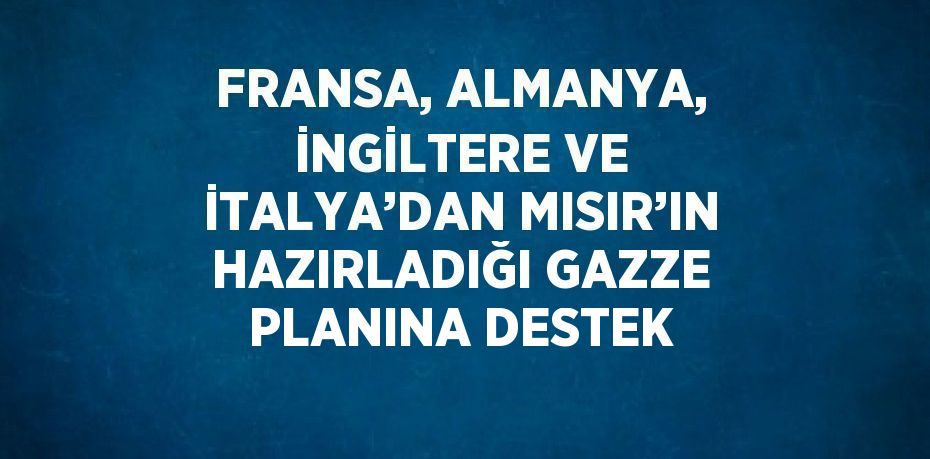 FRANSA, ALMANYA, İNGİLTERE VE İTALYA’DAN MISIR’IN HAZIRLADIĞI GAZZE PLANINA DESTEK