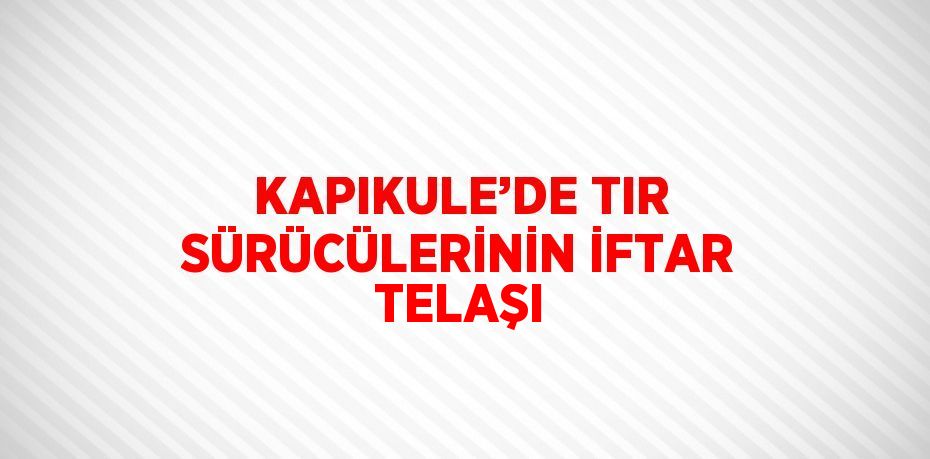 KAPIKULE’DE TIR SÜRÜCÜLERİNİN İFTAR TELAŞI