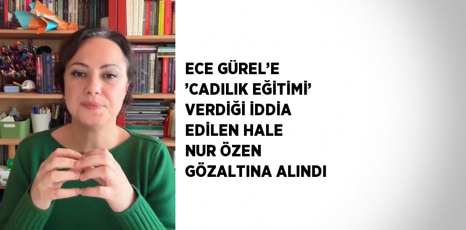 ECE GÜREL’E ’CADILIK EĞİTİMİ’ VERDİĞİ İDDİA EDİLEN HALE NUR ÖZEN GÖZALTINA ALINDI