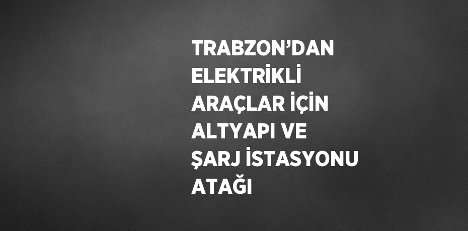 TRABZON’DAN ELEKTRİKLİ ARAÇLAR İÇİN ALTYAPI VE ŞARJ İSTASYONU ATAĞI