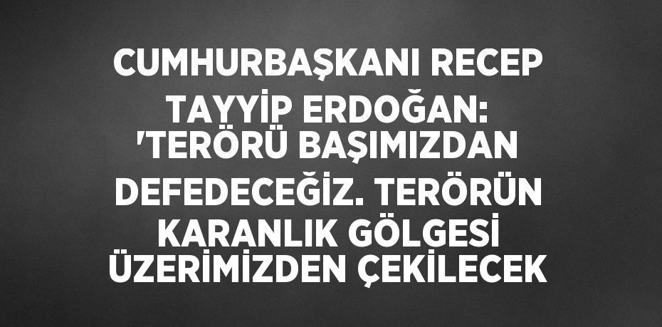 CUMHURBAŞKANI RECEP TAYYİP ERDOĞAN: 'TERÖRÜ BAŞIMIZDAN DEFEDECEĞİZ. TERÖRÜN KARANLIK GÖLGESİ ÜZERİMİZDEN ÇEKİLECEK