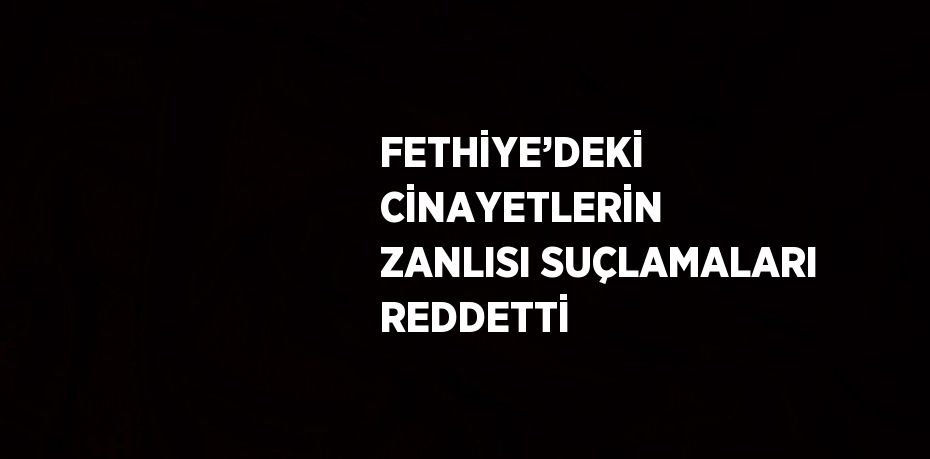 FETHİYE’DEKİ CİNAYETLERİN ZANLISI SUÇLAMALARI REDDETTİ