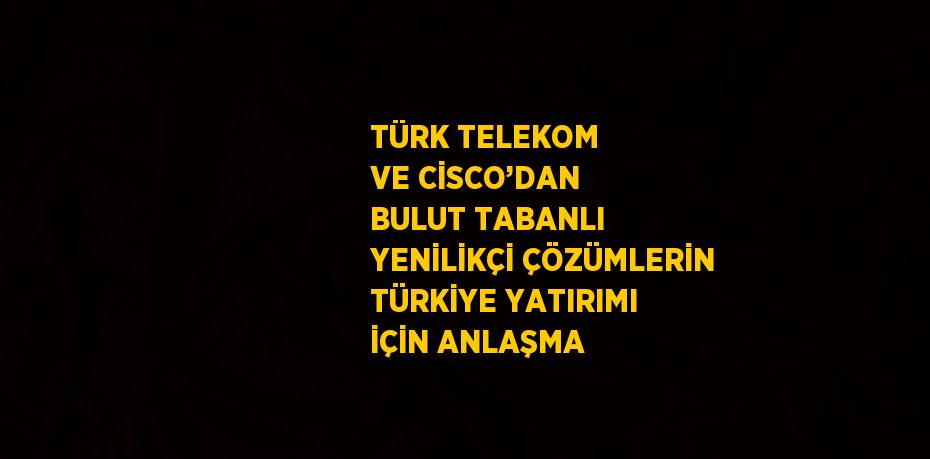 TÜRK TELEKOM VE CİSCO’DAN BULUT TABANLI YENİLİKÇİ ÇÖZÜMLERİN TÜRKİYE YATIRIMI İÇİN ANLAŞMA