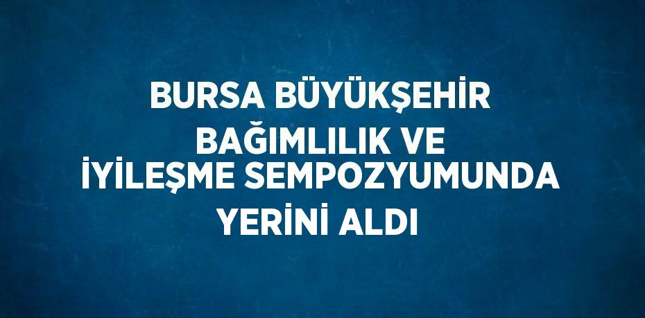 BURSA BÜYÜKŞEHİR BAĞIMLILIK VE İYİLEŞME SEMPOZYUMUNDA YERİNİ ALDI