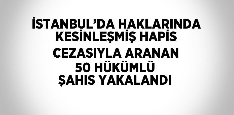 İSTANBUL’DA HAKLARINDA KESİNLEŞMİŞ HAPİS CEZASIYLA ARANAN 50 HÜKÜMLÜ ŞAHIS YAKALANDI