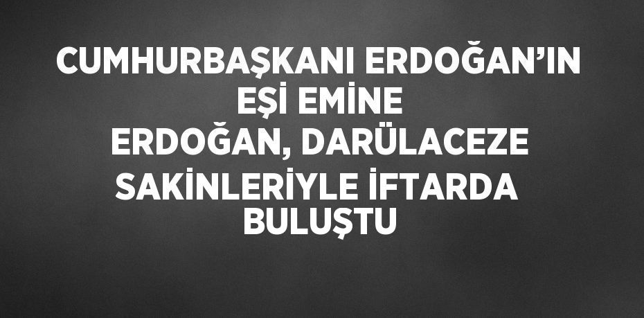 CUMHURBAŞKANI ERDOĞAN’IN EŞİ EMİNE ERDOĞAN, DARÜLACEZE SAKİNLERİYLE İFTARDA BULUŞTU