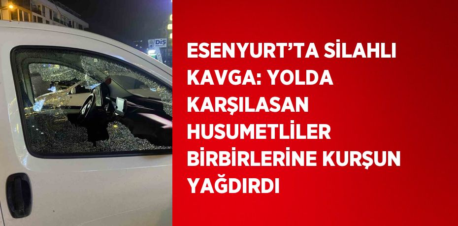 ESENYURT’TA SİLAHLI KAVGA: YOLDA KARŞILASAN HUSUMETLİLER BİRBİRLERİNE KURŞUN YAĞDIRDI