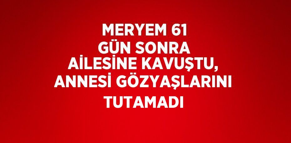 MERYEM 61 GÜN SONRA AİLESİNE KAVUŞTU, ANNESİ GÖZYAŞLARINI TUTAMADI