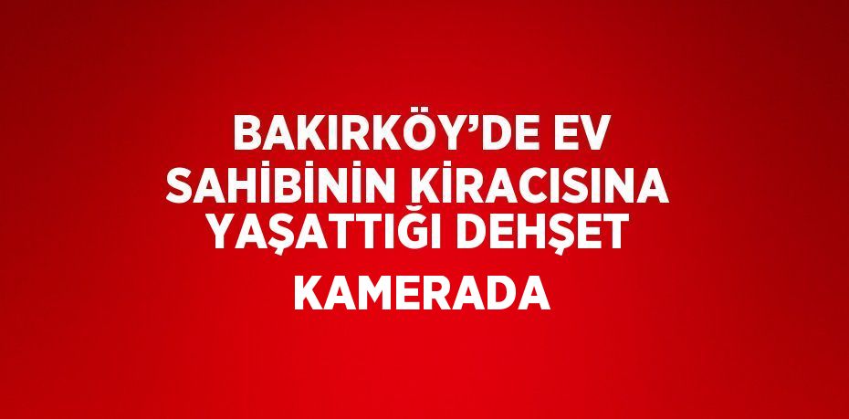 BAKIRKÖY’DE EV SAHİBİNİN KİRACISINA YAŞATTIĞI DEHŞET KAMERADA