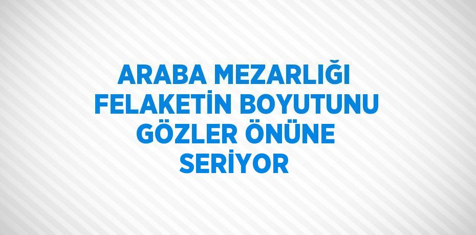 ARABA MEZARLIĞI FELAKETİN BOYUTUNU GÖZLER ÖNÜNE SERİYOR