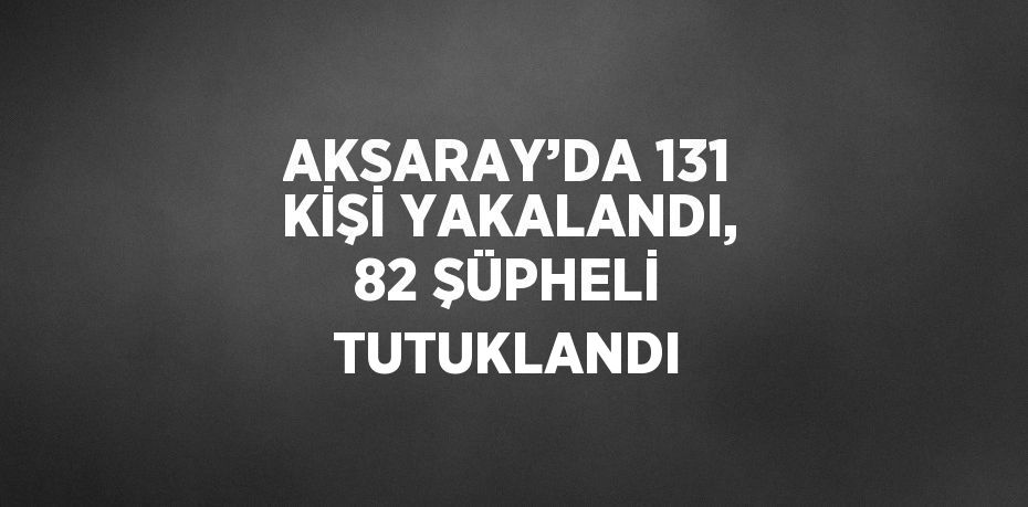 AKSARAY’DA 131 KİŞİ YAKALANDI, 82 ŞÜPHELİ TUTUKLANDI