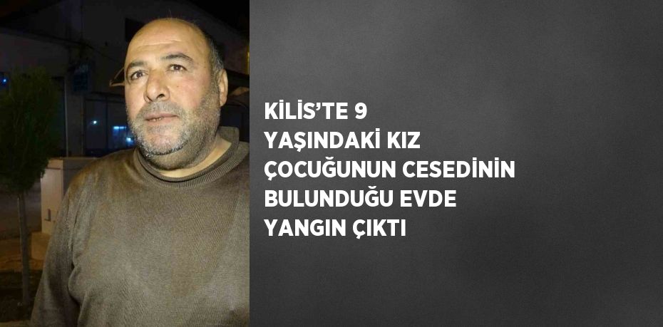 KİLİS’TE 9 YAŞINDAKİ KIZ ÇOCUĞUNUN CESEDİNİN BULUNDUĞU EVDE YANGIN ÇIKTI