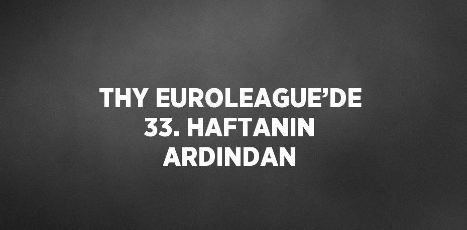 THY EUROLEAGUE’DE 33. HAFTANIN ARDINDAN