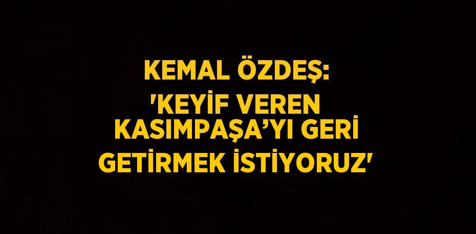 KEMAL ÖZDEŞ: 'KEYİF VEREN KASIMPAŞA’YI GERİ GETİRMEK İSTİYORUZ'