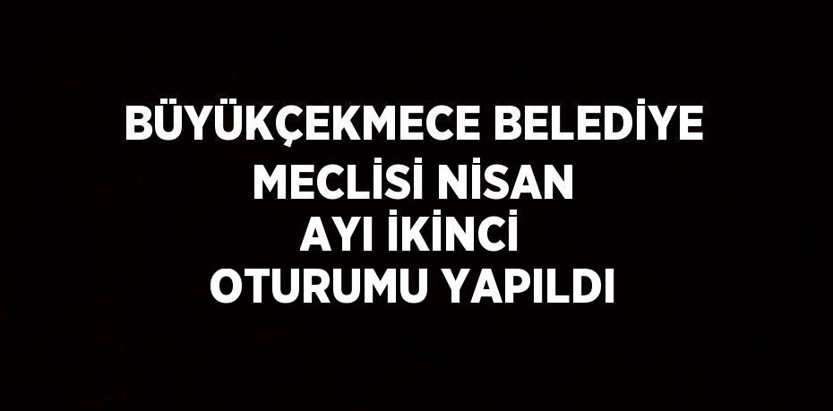 BÜYÜKÇEKMECE BELEDİYE MECLİSİ NİSAN AYI İKİNCİ OTURUMU YAPILDI