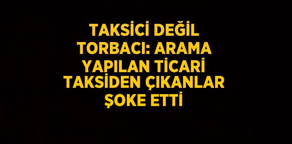 TAKSİCİ DEĞİL TORBACI: ARAMA YAPILAN TİCARİ TAKSİDEN ÇIKANLAR ŞOKE ETTİ