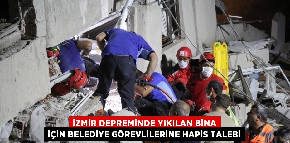 İZMİR DEPREMİNDE YIKILAN BİNA İÇİN BELEDİYE GÖREVLİLERİNE HAPİS TALEBİ