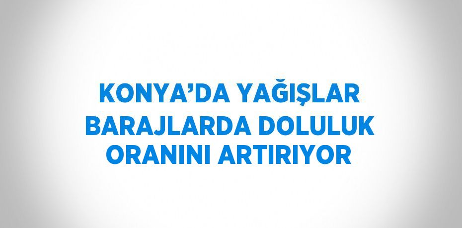 KONYA’DA YAĞIŞLAR BARAJLARDA DOLULUK ORANINI ARTIRIYOR