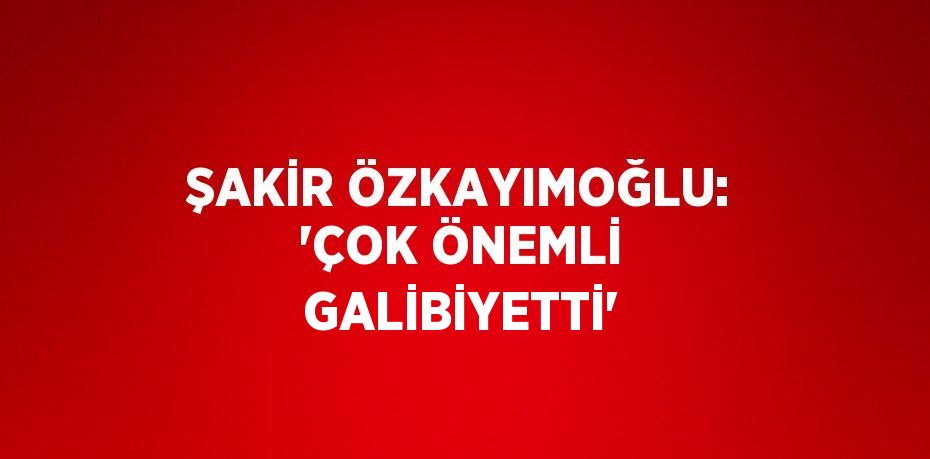 ŞAKİR ÖZKAYIMOĞLU: 'ÇOK ÖNEMLİ GALİBİYETTİ'