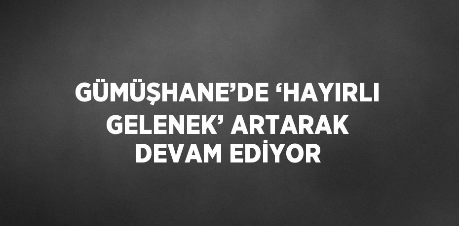 GÜMÜŞHANE’DE ‘HAYIRLI GELENEK’ ARTARAK DEVAM EDİYOR