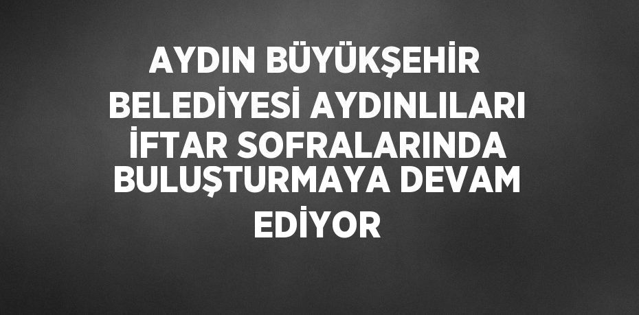 AYDIN BÜYÜKŞEHİR BELEDİYESİ AYDINLILARI İFTAR SOFRALARINDA BULUŞTURMAYA DEVAM EDİYOR