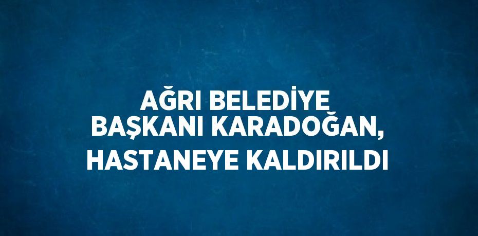 AĞRI BELEDİYE BAŞKANI KARADOĞAN, HASTANEYE KALDIRILDI