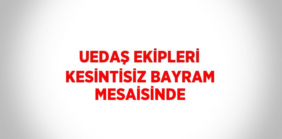 UEDAŞ EKİPLERİ KESİNTİSİZ BAYRAM MESAİSİNDE