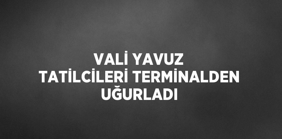 VALİ YAVUZ TATİLCİLERİ TERMİNALDEN UĞURLADI