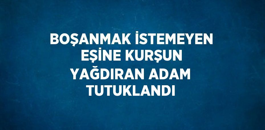 BOŞANMAK İSTEMEYEN EŞİNE KURŞUN YAĞDIRAN ADAM TUTUKLANDI