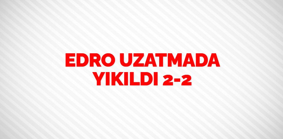 EDRO UZATMADA YIKILDI   2-2