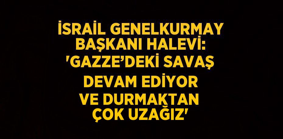 İSRAİL GENELKURMAY BAŞKANI HALEVİ: 'GAZZE’DEKİ SAVAŞ DEVAM EDİYOR VE DURMAKTAN ÇOK UZAĞIZ'