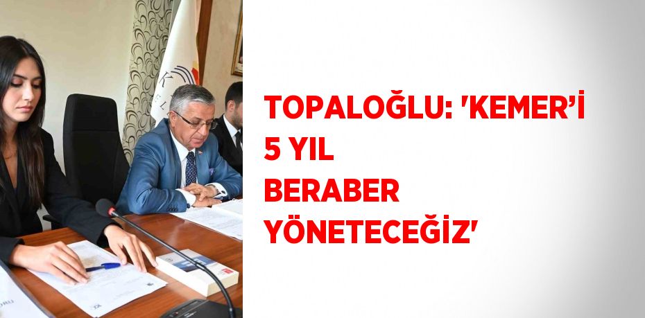 TOPALOĞLU: 'KEMER’İ 5 YIL BERABER YÖNETECEĞİZ'