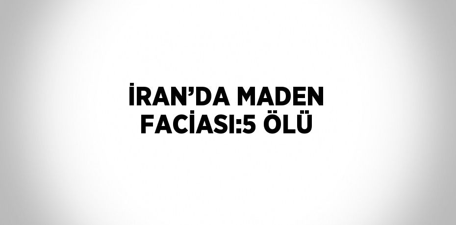 İRAN’DA MADEN FACİASI:5 ÖLÜ