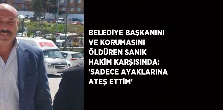 BELEDİYE BAŞKANINI VE KORUMASINI ÖLDÜREN SANIK HAKİM KARŞISINDA: 'SADECE AYAKLARINA ATEŞ ETTİM'