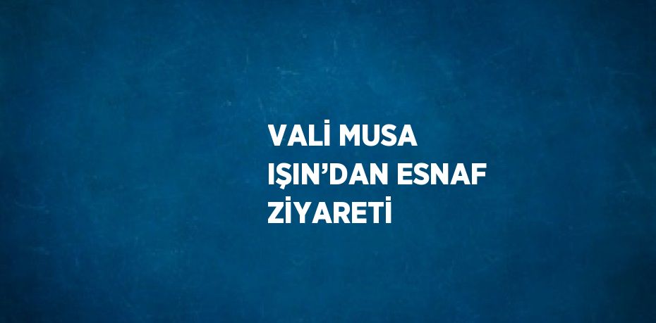 VALİ MUSA IŞIN’DAN ESNAF ZİYARETİ