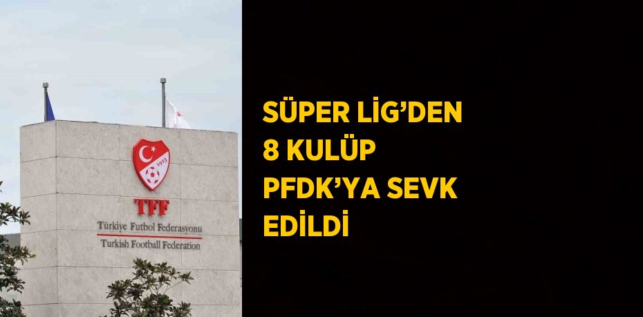 SÜPER LİG’DEN 8 KULÜP PFDK’YA SEVK EDİLDİ