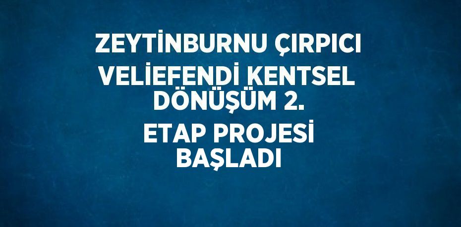 ZEYTİNBURNU ÇIRPICI VELİEFENDİ KENTSEL DÖNÜŞÜM 2. ETAP PROJESİ BAŞLADI