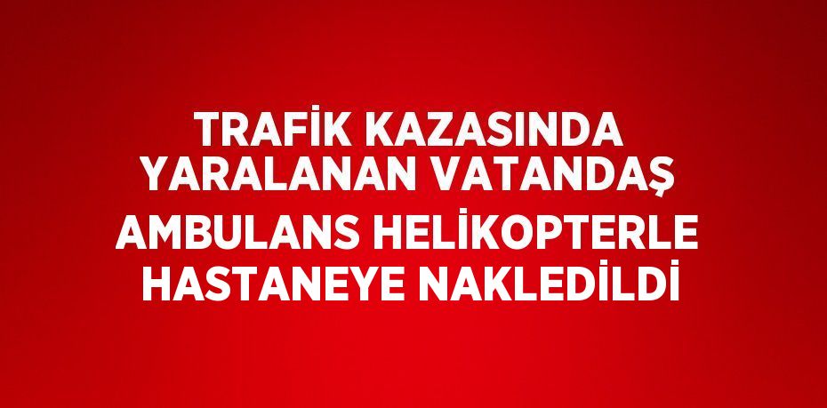 TRAFİK KAZASINDA YARALANAN VATANDAŞ AMBULANS HELİKOPTERLE HASTANEYE NAKLEDİLDİ