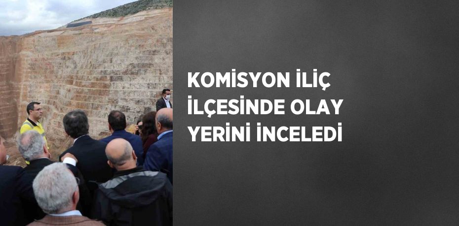 KOMİSYON İLİÇ İLÇESİNDE OLAY YERİNİ İNCELEDİ